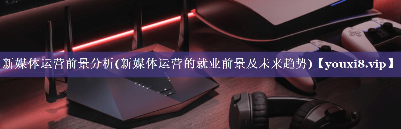 新媒体运营前景分析(新媒体运营的就业前景及未来趋势)