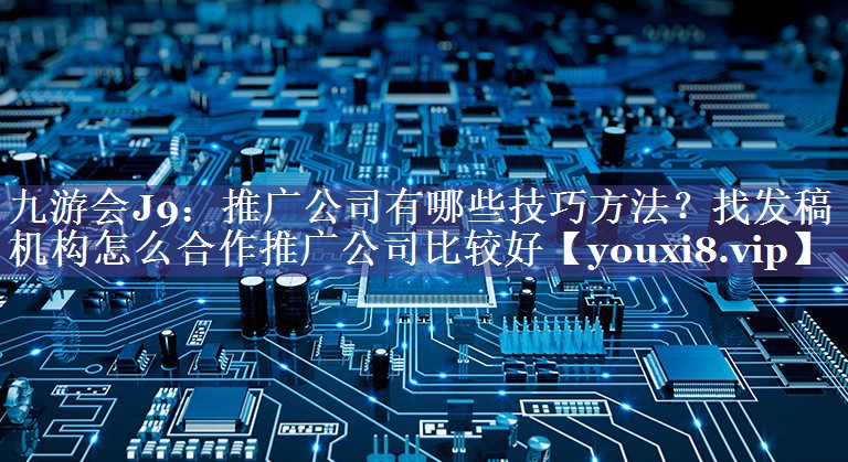 推广公司有哪些技巧方法？找发稿机构怎么合作推广公司比较好