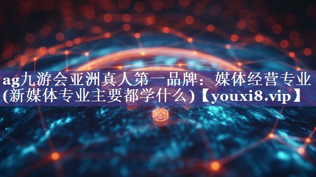 媒体经营专业(新媒体专业主要都学什么)