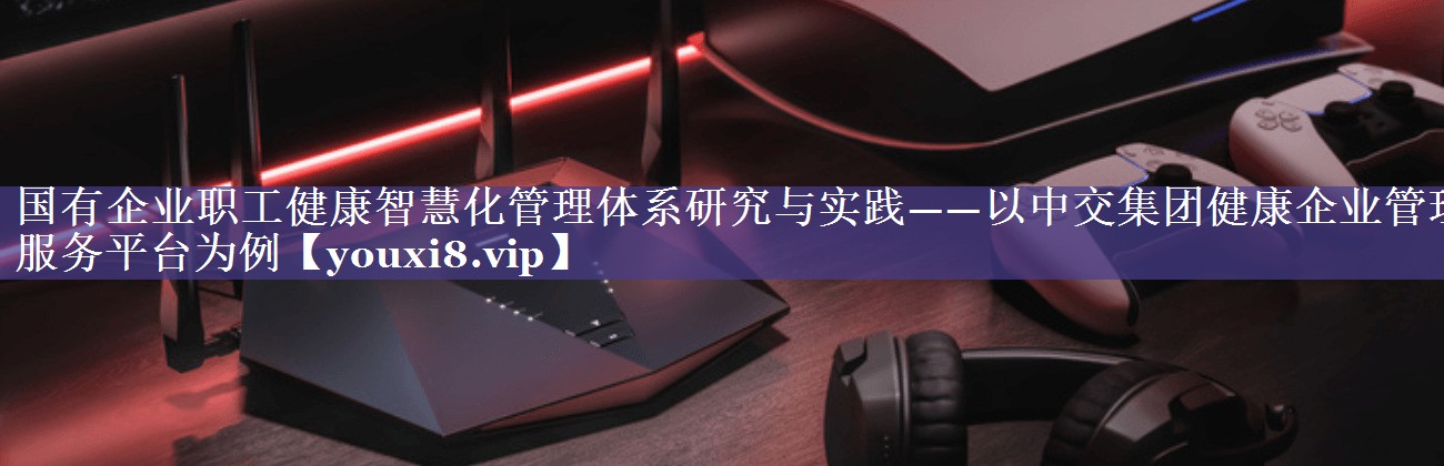 国有企业职工健康智慧化管理体系研究与实践——以中交集团健康企业管理服务平台为例