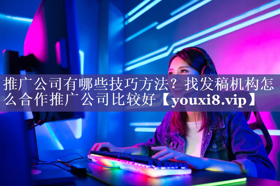 推广公司有哪些技巧方法？找发稿机构怎么合作推广公司比较好